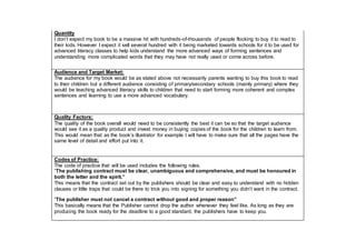 Quantity
I don’t expect my book to be a massive hit with hundreds-of-thousands of people flocking to buy it to read to
their kids. However I expect it sell several hundred with it being marketed towards schools for it to be used for
advanced literacy classes to help kids understand the more advanced ways of forming sentences and
understanding more complicated words that they may have not really used or come across before.
Audience and Target Market:
The audience for my book would be as stated above not necessarily parents wanting to buy this book to read
to their children but a different audience consisting of primary/secondary schools (mainly primary) where they
would be teaching advanced literacy skills to children that need to start forming more coherent and complex
sentences and learning to use a more advanced vocabulary.
Quality Factors:
The quality of the book overall would need to be consistently the best it can be so that the target audience
would see it as a quality product and invest money in buying copies of the book for the children to learn from.
This would mean that as the book’s illustrator for example I will have to make sure that all the pages have the
same level of detail and effort put into it.
Codes of Practice:
The code of practice that will be used includes the following rules.
“The publishing contract must be clear, unambiguous and comprehensive, and must be honoured in
both the letter and the spirit.”
This means that the contract set out by the publishers should be clear and easy to understand with no hidden
clauses or little traps that could be there to trick you into signing for something you didn’t want in the contract.
“The publisher must not cancel a contract without good and proper reason”
This basically means that the Publisher cannot drop the author whenever they feel like. As long as they are
producing the book ready for the deadline to a good standard, the publishers have to keep you.
 