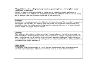 “The publisher should be willing to share precautions against legal risks not arising from fault or
carelessness by the author”
Although the author is primarily responsible for making sure the book doesn’t contain any libellous or
unsuitable content, as the publisher can also be held responsible. The publishers would have to work closely
with the author to make sure this doesn’t happen and be fixed fairly quickly.
Regulation:
My book has no moving/pop-up parts in it and therefore isn’t classed as a toy. This means that the regulations
that adhere to toys don’t affect me. There are books that do have pop up or moving parts and have to be
checked for anything that could present a choking hazard or could potentially come off the book and would
therefore need to warn people about this outcome.
Copyright:
There will be very few problems in relation to copyright if any as I will ensure that I will be using royalty free
stock images from a stock image library so as to avoid any violations of copyright in my project. Another area
where I could potentially pick up issues to do with copyright is when I am downloading and using fonts from
the website Dafont some of them are only free for private use and some are free for use (total use) so I’d have
to check which one the font is enabled for.
Ethical Issues:
Ethical issues should not be a problem as I do not have any representations of any racial/gender/sexual
orientated/ religious stereotypes in the book and therefore would not be found offensive to anyone.
 