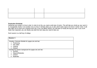 Production Schedule:
Delivering your project on time is vital. In order to do this, you need a solid plan of action. This will help you divide up your work in
to manageable chunks to be tackled one at a time. It will also allow you to plan which tasks need to be done in which order. It will
also allow you to track your progress each day. If you are falling behind, you will need to modify the way you work. If you work
faster than expected, you can clearly see what the next steps you need to take are.
Each session is a half day of college.
Session 1:
Develop Character Models for pages one and two:
 Positioning
 Hair styles
 Clothing
 Colours
Developing generic background for pages one and two:
 Scenery
 Objects/Obstacles
 Colours
 Skyboxes
 