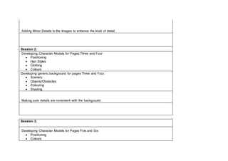Adding Minor Details to the Images to enhance the level of detail.
Session 2:
Developing Character Models for Pages Three and Four:
 Positioning
 Hair Styles
 Clothing
 Colours
Developing generic background for pages Three and Four:
 Scenery
 Objects/Obstacles
 Colouring
 Shading
Making sure details are consistent with the background.
Session 3:
Developing Character Models for Pages Five and Six:
 Positioning
 Colours
 