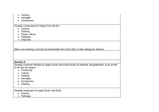  Clothing
 Hairstyles
 Accessories
Develop Landscapes for Pages Five and Six:
 Scenery
 Shading
 House colours
 Pathways
 Skyboxes
Make sure shading is smooth yet discernable from each other to help distinguish distance.
Session 4:
Develop Character Models for pages Seven and Eight should be relatively straightforward as its similar
to the last two pages:
 Positioning
 Colours
 Clothing
 Hairstyles
 Accessories
 Shading
Develop landscape for pages Seven and Eight:
 Scenery
 Pathways
 