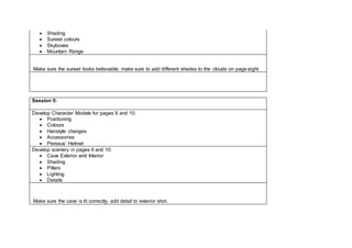  Shading
 Sunset colours
 Skyboxes
 Mountain Range
Make sure the sunset looks believable; make sure to add different shades to the clouds on page eight.
Session 5:
Develop Character Models for pages 9 and 10:
 Positioning
 Colours
 Hairstyle changes
 Accessories
 Perseus’ Helmet
Develop scenery in pages 9 and 10:
 Cave Exterior and Interior
 Shading
 Pillars
 Lighting
 Details
Make sure the cave is lit correctly; add detail to exterior shot.
 