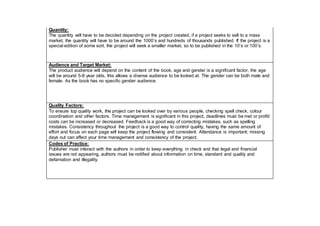Quantity:
The quantity will have to be decided depending on the project created, if a project seeks to sell to a mass
market, the quantity will have to be around the 1000’s and hundreds of thousands published. If the project is a
special edition of some sort, the project will seek a smaller market, so to be published in the 10’s or 100’s.
Audience and Target Market:
The product audience will depend on the content of the book, age and gender is a significant factor, the age
will be around 5-8 year olds, this allows a diverse audience to be looked at. The gender can be both male and
female. As the book has no specific gender audience.
Quality Factors:
To ensure top quality work, the project can be looked over by various people, checking spell check, colour
coordination and other factors. Time management is significant in this project, deadlines must be met or profit/
costs can be increased or decreased. Feedback is a good way of correcting mistakes, such as spelling
mistakes. Consistency throughout the project is a good way to control quality, having the same amount of
effort and focus on each page will keep the project flowing and consistent. Attendance is important; missing
days out can affect your time management and consistency of the project.
Codes of Practice:
Publisher must interact with the authors in order to keep everything in check and that legal and financial
issues are not appearing, authors must be notified about information on time, standard and quality and
defamation and illegality.
 