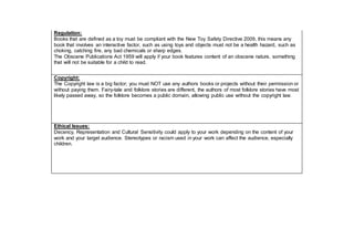 Regulation:
Books that are defined as a toy must be compliant with the New Toy Safety Directive 2009, this means any
book that involves an interactive factor, such as using toys and objects must not be a health hazard, such as
choking, catching fire, any bad chemicals or sharp edges.
The Obscene Publications Act 1959 will apply if your book features content of an obscene nature, something
that will not be suitable for a child to read.
Copyright:
The Copyright law is a big factor; you must NOT use any authors books or projects without their permission or
without paying them. Fairy-tale and folklore stories are different, the authors of most folklore stories have most
likely passed away, so the folklore becomes a public domain, allowing public use without the copyright law.
Ethical Issues:
Decency, Representation and Cultural Sensitivity could apply to your work depending on the content of your
work and your target audience. Stereotypes or racism used in your work can affect the audience, especially
children.
 
