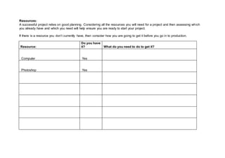 Resources:
A successful project relies on good planning. Considering all the resources you will need for a project and then assessing which
you already have and which you need will help ensure you are ready to start your project.
If there is a resource you don’t currently have, then consider how you are going to get it before you go in to production.
Resource:
Do you have
it? What do you need to do to get it?
Computer Yes
Photoshop Yes
 