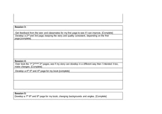 Session 3:
Get feedback from the tutor and classmates for my first page to see if I can improve. [Complete]
Develop a 2nd and 3rd page, keeping the story and quality consistent, depending on the first
page.[complete]
Session 4:
Over look the 1st 2nd and 3rd pages, see if my story can develop in a different way then I intended it too,
make changes. [Complete]
Develop a 4th 5th and 6th page for my book [complete]
Session 5:
Develop a 7th 8th and 9th page for my book, changing backgrounds and angles. [Complete]
 