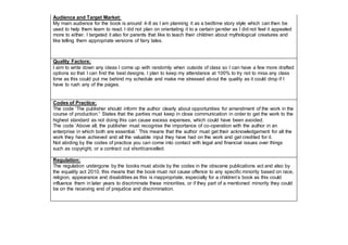 Audience and Target Market:
My main audience for the book is around 4-8 as I am planning it as a bedtime story style which can then be
used to help them learn to read. I did not plan on orientating it to a certain gender as I did not feel it appealed
more to either. I targeted it also for parents that like to teach their children about mythological creatures and
like telling them appropriate versions of fairy tales.
Quality Factors:
I aim to write down any ideas I come up with randomly when outside of class so I can have a few more drafted
options so that I can find the best designs. I plan to keep my attendance at 100% to try not to miss any class
time as this could put me behind my schedule and make me stressed about the quality as it could drop if I
have to rush any of the pages.
Codes of Practice:
The code ‘The publisher should inform the author clearly about opportunities for amendment of the work in the
course of production.’ States that the parties must keep in close communication in order to get the work to the
highest standard as not doing this can cause excess expenses, which could have been avoided.
The code ‘Above all, the publisher must recognise the importance of co-operation with the author in an
enterprise in which both are essential.’ This means that the author must get their acknowledgement for all the
work they have achieved and all the valuable input they have had on the work and get credited for it.
Not abiding by the codes of practice you can come into contact with legal and financial issues over things
such as copyright, or a contract cut short/cancelled.
Regulation:
The regulation undergone by the books must abide by the codes in the obscene publications act and also by
the equality act 2010, this means that the book must not cause offence to any specific minority based on race,
religion, appearance and disabilities as this is inappropriate, especially for a children’s book as this could
influence them in later years to discriminate these minorities, or if they part of a mentioned minority they could
be on the receiving end of prejudice and discrimination.
 