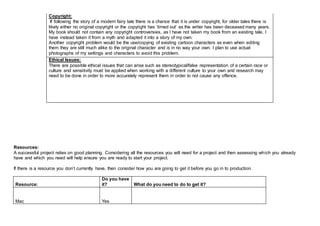 Copyright:
If following the story of a modern fairy tale there is a chance that it is under copyright, for older tales there is
likely either no original copyright or the copyright has ‘timed out’ as the writer has been deceased many years.
My book should not contain any copyright controversies, as I have not taken my book from an existing tale, I
have instead taken it from a myth and adapted it into a story of my own.
Another copyright problem would be the use/copying of existing cartoon characters as even when editing
them they are still much alike to the original character and is in no way your own. I plan to use actual
photographs of my settings and characters to avoid this problem.
Ethical Issues:
There are possible ethical issues that can arise such as stereotypical/false representation of a certain race or
culture and sensitivity must be applied when working with a different culture to your own and research may
need to be done in order to more accurately represent them in order to not cause any offence.
Resources:
A successful project relies on good planning. Considering all the resources you will need for a project and then assessing which you already
have and which you need will help ensure you are ready to start your project.
If there is a resource you don’t currently have, then consider how you are going to get it before you go in to production.
Resource:
Do you have
it? What do you need to do to get it?
Mac Yes
 