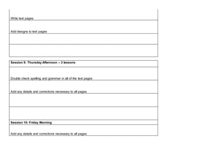 Write text pages
Add designs to text pages
Session 9: Thursday Afternoon – 3 lessons
Double check spelling and grammar in all of the text pages
Add any details and corrections necessary to all pages
Session 10: Friday Morning
Add any details and corrections necessary to all pages
 