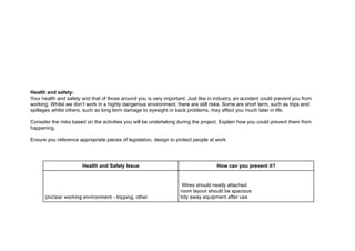!
!
!
!
!
!
!
!
!
!
Health and safety:
Your health and safety and that of those around you is very important. Just like in industry, an accident could prevent you from
working. Whilst we don’t work in a highly dangerous environment, there are still risks. Some are short term, such as trips and
spillages whilst others, such as long term damage to eyesight or back problems, may affect you much later in life.
!
Consider the risks based on the activities you will be undertaking during the project. Explain how you could prevent them from
happening.
!
Ensure you reference appropriate pieces of legislation, design to protect people at work.
!
!
Health and Safety Issue How can you prevent it?
Unclear working environment - tripping, other
Wires should neatly attached
room layout should be spacious
tidy away equipment after use
 