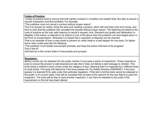 Codes of Practice:
Codes of practice exist to ensure that both parties involved in a tradition are treated fairly. But also to ensure a
smooth transaction and fluid workflow. For example:
“The publisher must not cancel a contract without proper reason”
This is to prevent an author doing the work and creating a product, which will cost them time and money, and
then to hear that the publisher has cancelled the request without proper reason. The following are listed by the
code of practice as the only valid reasons to cancel a request; time, Standard and quality and defamation or
illegality. If the reason is deemed to be inferior to one of the above then the publisher can face leagal action in
the form of compensation. Otherwise it is hoped that a resolution of disputes can be reached.
That is an example of how a code exists to prevent an unfair trade or a bad bargain for one party. On lighter
terms other codes exist like the following:
“The publisher must handle manuscripts promptly, and keep the author informed of the progress”
This is the 6th
informed as to the current state of manuscripts and synopes’.
Regulation:
Before a book can be released into the public market it must pass a series of inspections. These inspections
exist to ensure the product is safe physical and also that it does not deliver a bad message to children. This
book being a children’s book comes under the category of toys. Meaning that it is inspected by a different body
to adult books. This body will determine if the book passes the Toy Safety Directive 2009/48/EC, if the book
passes it is deemed fit for sale under that particular regulation. If this test is fail the book cannot be released to
the public in it’s current state. A list will be compiled that consists of the reasons for the toys failure to pass the
inspection. The book will be free to have another inspection, it can then be released to the public if the
requirement on this list have been altered.
 