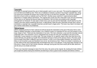 !
!
!
Copyright:
The laws of copyright prevent the use of other people’s work in your own work. This would be plagiarism and
can be held accountable by law. There are a multitude of reasons a product may breach copyright law. Using
my book as an example the issues may include; font that is not free from copyright. This can be a problem if
the font is found online on website such as “Da Font”. Another issue could be if i used someone else's
illustration or images without permission. The original story of the boy who cried wolf is very old and ownership
of the story is not claimed by anyone today and therefore i will not have any problems with copyright
infringement on that level. If i had used a newer story such as jack and the beanstalk i would need to buy the
rights to the story before publishing the book, or alternatively make the story dissimilar enough that it cannot
contradict a copyright law. copyright breaches can/will result in legal action. The book may need to be taken off
the market under these circumstances.
Ethical Issues:
When analysing stories for their cultural and ethical issues the characters is the part of the story that is most
likely to display inequality or discrimination. As a children’s book it is important for this not to be present in any
way, shape or form. There are two characters in my book. The main character, Lucas and the mountain rescue
helicopter pilot. This character is of an undisclosed sex as they are only ever visualised in the form of the
helicopter. Lucas however is a white male. This was chosen for no specific reason other than that that is the
same ethnicity and gender as myself. And it therefore springs to mind as the obvious choice. The story could
just as easily have been a different race and a woman. Lucas is not a favourable character, the moral of the
story is not to be like Lucas and therefore he is not to be envied as a hero. There is no detail in backstory as
to the setting of the story geographically and therefore the race is not relevant. It may have been strange to set
the story in Japan and to use a white character, although having said that there would still be little relevance
as the story is so simple and linear.
!
There is an important message to learn from this story, the same as the original. By reading this book children
are taught the perils of lying and therefore are learning to have a good moral compass and sense of ethics.
 