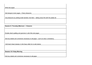 Write text pages
Add designs to text pages – Cherry blossoms
Vary blossoms by adding small narrative into them – talking about fire with fire petals etc
Session 9: Thursday Afternoon – 3 lessons
Double check spelling and grammar in all of the text pages
Add any details and corrections necessary to all pages – such as colour consistency
Add hand drawn textures to the foxes white fur to add volume
Session 10: Friday Morning
Add any details and corrections necessary to all pages
 
