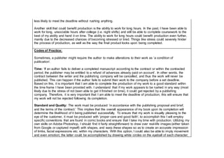 less likely to meet the deadline without rushing anything.
Another skill that could benefit production is the ability to work for long hours. In the past, I have been able to
work for long, unsociable hours after college (i.e. night shifts) and still be able to complete coursework to the
best of my ability and hand it on time. The ability to work for long hours could benefit production even further,
mainly due to the decreased chances of becoming stressed or tired. Things like stress could severely hinder
the process of production, as well as the way the final product looks upon being completed.
Codes of Practice:
Sometimes, a publisher might require the author to make alterations to their work as ‘a condition of
publication’.
Time: ‘If an author fails to deliver a completed manuscript according to the contract or within the contracted
period, the publisher may be entitled to a refund of advances already paid on account’. In other words, the
contract between the writer and the publishing company will be cancelled, and thus the work will never be
published. This can happen if the author fails to submit their work to the company before a set deadline.
Based on this, it is important that I am able to complete the production of my work to a good standard within
the time frame I have been provided with. I understand that if my work appears to be rushed in any way (most
likely due to the stress of not been able to get it finished on time), it could get rejected by a publishing
company. Therefore, it is very important that I am able to meet the deadline of production; this will ensure that
my work will not be rejected following its completion.
Standard and Quality: The work must be produced ‘in accordance with the publishing proposal and brief,
and the terms of the contract.’ This implies that the overall appearance of my book upon its completion will
determine the likelihood of it being published successfully. To ensure that my work is visually pleasing to the
eye of the customer, it must be produced with ‘proper care and good faith’; to accomplish this I will employ
specific conventions that are found in comic books and ensure that I take my time with production. Utilizing my
own skills on Adobe Photoshop, I should find it fairly straightforward to draw over real-life images (either taken
from Google or captured myself) with shapes, and warp these shapes so as to create an accurate impression
of limbs, facial expressions etc. within my characters. With this option, I could also be able to imply movement
and even emotion; the latter could be accomplished by drawing white circles on the eyeball of each character;
 