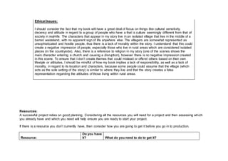 Ethical Issues:
I should consider the fact that my book will have a great deal of focus on things like cultural sensitivity,
decency and attitude in regard to a group of people who have a that is culture seemingly different from that of
society in real-life. The characters that appear in my story live in an isolated village that lies in the middle of a
barren wasteland, with no apparent sign of life anywhere else. The villagers are somewhat represented as
unsophisticated and hostile people, thus there is a lack of morality within the story. I understand that this could
create a negative impression of people, especially those who live in rural areas which are considered isolated
places (in the countryside). Also, there is a reference to religion in my story (one of the scenes shows the
main character entering a church and causing a disruption), however there is no negative impression created
in this scene. To ensure that I don’t create themes that could mislead or offend others based on their own
lifestyle or attitudes, I should be mindful of how my book implies a lack of responsibility, as well as a lack of
morality, in regard to its location and characters, because some people could assume that the village (which
acts as the sole setting of the story) is similar to where they live and that the story creates a false
representation regarding the attitudes of those living within rural areas.
Resources:
A successful project relies on good planning. Considering all the resources you will need for a project and then assessing which
you already have and which you need will help ensure you are ready to start your project.
If there is a resource you don’t currently have, then consider how you are going to get it before you go in to production.
Resource:
Do you have
it? What do you need to do to get it?
 