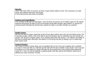 Quantity:
I think I will make 1000+ of my book, as it’ll be a mass-market children’s book. This is because it’s a well-
known story already well known and popular.
£1.58 is the price for each book to be printed.
Audience and Target Market:
From creating my flat plan and test pages, I have decided I am going to aim at children ages 3-6. My original
audience was going to be ages 4-8 but my test pages would attract younger aged children. It’s going to be
primarily based at females but will also have aspects for males in as well to broaden my audience.
Quality Factors:
My book will need to contain pages that are full and are able to tell the story both with and without words. This
is because younger children may not be able to read and therefore need to understand the story through the
images. This will give it a higher quality, as it’s showing detail within the pictures. I can influence the quality of
the book by adding extra information and detail so it’s not boring and also by setting it out in a certain way
that’s easy to read.
Codes of Practice:
The Codes of Practice include things such as deadlines that are set. If you set a deadline with a publisher,
you have to make sure that you meet that specific date with the book complete. It also should cover if you get
an advance on a book where you should still make the book exactly how it was pitched before getting the
money for it. This is so that the publisher is getting exactly what they paid for and therefore means you’re
following the codes of practice correctly.
 