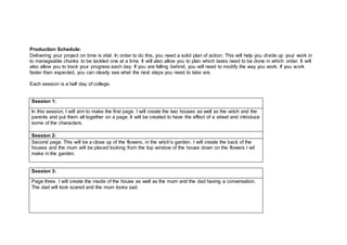 Production Schedule:
Delivering your project on time is vital. In order to do this, you need a solid plan of action. This will help you divide up your work in
to manageable chunks to be tackled one at a time. It will also allow you to plan which tasks need to be done in which order. It will
also allow you to track your progress each day. If you are falling behind, you will need to modify the way you work. If you work
faster than expected, you can clearly see what the next steps you need to take are.
Each session is a half day of college.
Session 1:
In this session, I will aim to make the first page. I will create the two houses as well as the witch and the
parents and put them all together on a page. It will be created to have the effect of a street and introduce
some of the characters.
Session 2:
Second page. This will be a close up of the flowers, in the witch’s garden. I will create the back of the
houses and the mum will be placed looking from the top window of the house down on the flowers I wil
make in the garden.
Session 3:
Page three. I will create the inside of the house as well as the mum and the dad having a conversation.
The dad will look scared and the mum looks sad.
 