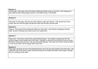 Session 4:
Fourth page. I will create a hand that will be holding the flowers close up and then in the background I
will create the witch looking angry and blur it out a little to focus on the flower.
Session 5:
Fifth page. On this page I will show the witch holding a baby with long hair. I will use the front of the
houses view from the first page and place the witch and the baby into the scene.
Session 6:
Page six. This page will show Rapunzel locked up in the tower. I will make the background and the
tower as well as creating some trees to give it an isolated look.
Session 7:
Page seven. I will create a forest with a path leading through – this includes copying trees from the
previous page to show another part of the forest. I will need to make the horse and the prince so it looks
like they’re riding down the path. I will copy and paste Rapunzel in the tower and make it small and place
it in the corner (there will be singing notes around her).
Session 8:
Page eight. Using the pen tool I will create Rapunzel’s hair to be very long and flow down the tower. I will
create the back of the prince’s head and body and place him towards the bottom of the page to indicate
that he is climbing up the tower.
 