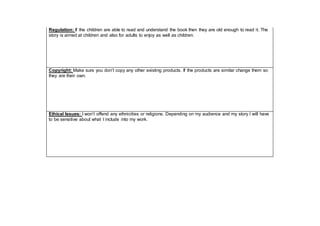 Regulation: If the children are able to read and understand the book then they are old enough to read it. The
story is aimed at children and also for adults to enjoy as well as children.
Copyright: Make sure you don’t copy any other existing products. If the products are similar change them so
they are their own.
Ethical Issues: I won’t offend any ethnicities or religions. Depending on my audience and my story I will have
to be sensitive about what I include into my work.
 