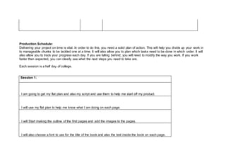 Production Schedule:
Delivering your project on time is vital. In order to do this, you need a solid plan of action. This will help you divide up your work in
to manageable chunks to be tackled one at a time. It will also allow you to plan which tasks need to be done in which order. It will
also allow you to track your progress each day. If you are falling behind, you will need to modify the way you work. If you work
faster than expected, you can clearly see what the next steps you need to take are.
Each session is a half day of college.
Session 1:
I am going to get my flat plan and also my script and use them to help me start off my product.
I will use my flat plan to help me know what I am doing on each page.
I will Start making the outline of the first pages and add the images to the pages.
I will also choose a font to use for the title of the book and also the text inside the book on each page.
 