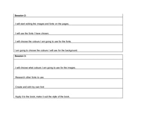 Session 2:
I will start editing the images and fonts on the pages.
I will use the fonts I have chosen.
I will choose the colours I am going to use for the fonts.
I am going to choose the colours I will use for the background.
Session 3:
I will choose what colours I am going to use for the images.
Research other fonts to use.
Create and edit my own font
Apply it to the book; make it suit the style of the book.
 