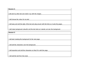 Session 4:
I will add my other text and match it up with the images.
I will choose the colour for my text
I will warp and edit the style of the text and play around with the fonts so it suits the pages.
I will make background colourful and the text dark so it stands out over the background.
Session 5:
I will start creating the background for the next page.
I will add the characters over the background.
I will reposition and edit the characters so they fit in with the page.
I will add the text from the script.
 