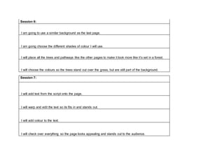 Session 6:
I am going to use a similar background as the last page.
I am going choose the different shades of colour I will use.
I will place all the trees and pathways like the other pages to make it look more like it’s set in a forest.
I will choose the colours so the trees stand out over the grass, but are still part of the background.
Session 7:
I will add text from the script onto the page.
I will warp and edit the text so its fits in and stands out.
I will add colour to the text.
I will check over everything so the page looks appealing and stands out to the audience.
 