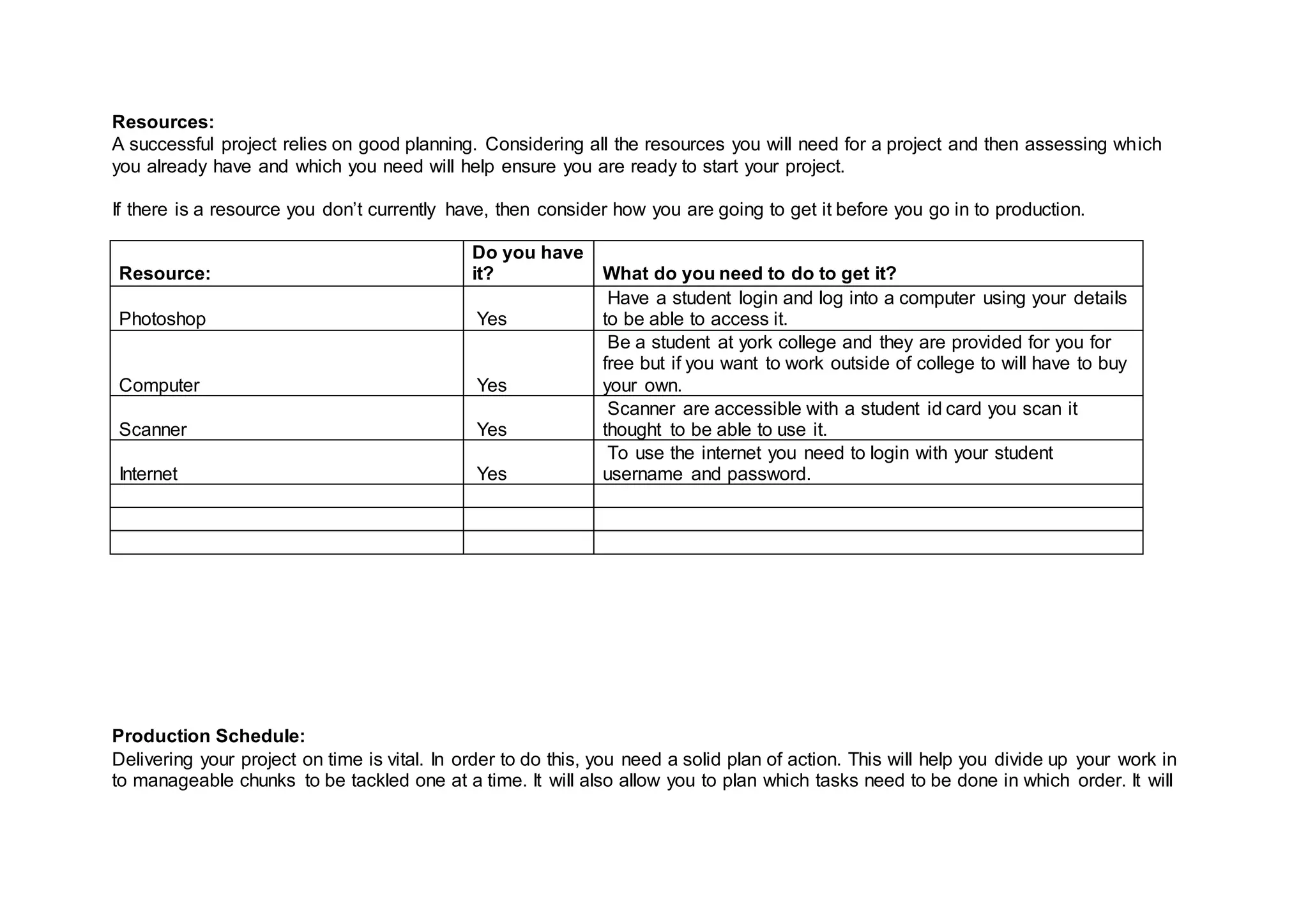 Resources:
A successful project relies on good planning. Considering all the resources you will need for a project and then assessing which
you already have and which you need will help ensure you are ready to start your project.
If there is a resource you don’t currently have, then consider how you are going to get it before you go in to production.
Resource:
Do you have
it? What do you need to do to get it?
Photoshop Yes
Have a student login and log into a computer using your details
to be able to access it.
Computer Yes
Be a student at york college and they are provided for you for
free but if you want to work outside of college to will have to buy
your own.
Scanner Yes
Scanner are accessible with a student id card you scan it
thought to be able to use it.
Internet Yes
To use the internet you need to login with your student
username and password.
Production Schedule:
Delivering your project on time is vital. In order to do this, you need a solid plan of action. This will help you divide up your work in
to manageable chunks to be tackled one at a time. It will also allow you to plan which tasks need to be done in which order. It will
 