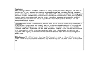 Regulation:
When creating a children’s book there can be issues when publishing, for instance if my book falls under the
definition of a toy then I will make sure my book is complaint with the new Toy Safety Directive, this means
checks will be put in place to ensure it is safe to sell to children. My book does not fall under this category so I
don’t need to worry. The Obscene publications act of 1959 also can become an issue when producing a book,
however this only becomes an issue when the content in your book features graphic content or adult only
suited content, however mine wont feature any content like this as it only contains illustrations and text
suitable for a younger audience.
Copyright: When creating a children’s book like I am, where you are taking an existing story and adapting it
to be your own it is important to take copyright laws into consideration as they may result in you having pay
out a lot of money to the person who originally created the story. I have done this, I have researched the
copyrights to the story I am adapting ‘The well at the world’s end’, thankfully I found that there is no copyright
to the story meaning I am free to use it as my own and adapt it how I please without having to pay any
copyrights to the originally creator William Morris as he made the story in the 1800’s before copyright laws
were in place.
Ethical Issues: I do not have to worry about any ethical issues in my story, as it does not feature any, my
book is suitable for young children to read without any offensive language, unsuitable content or irresponsible
text.
 