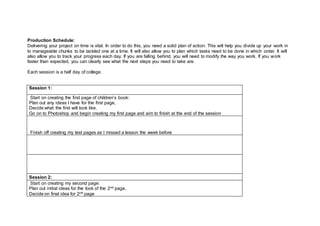 Production Schedule:
Delivering your project on time is vital. In order to do this, you need a solid plan of action. This will help you divide up your work in
to manageable chunks to be tackled one at a time. It will also allow you to plan which tasks need to be done in which order. It will
also allow you to track your progress each day. If you are falling behind, you will need to modify the way you work. If you work
faster than expected, you can clearly see what the next steps you need to take are.
Each session is a half day of college.
Session 1:
Start on creating the first page of children’s book:
Plan out any ideas I have for the first page,
Decide what the first will look like,
Go on to Photoshop and begin creating my first page and aim to finish at the end of the session
Finish off creating my test pages as I missed a lesson the week before
Session 2:
Start on creating my second page:
Plan out initial ideas for the look of the 2nd page,
Decide on final idea for 2nd page
 
