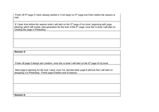 Finish off 4th page if I have already started it, if not begin on 4th page and finish before the session is
over.
If I have time before the session ends I will start on the 5th page of my book, beginning with page
planning which will involve idea generation for the look of the 5th page, once this is done I will start on
creating the page in Photoshop.
Session 5:
Finish off page 5 design and creation; once this is done I will start on the 6th page of my book.
Start page 6 planning for the look I want, once I’ve decided what page 6 will look like I will start on
designing it in Photoshop. Finish page 6 before end of session.
Session 6:
 