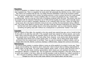 Regulation:
In terms of regulation on children’s books, there are various different issues which come when trying to find a
clear regulatory law. There is a regulation for books which fall underneath the definition of a toy, which means
they need to be compliant with the new Toy Safety Directive 2009/48/EC if sold on the European market.
There are various companies which conduct toy testing services in order to ensure that the toy is safe enough
for children, whether that’s a book or anything else. For a book to be classed as a toy, it would need
something extra, such as a pop up in the book or something contained within the book. The product must also
be compliant with the Obscene Publications Act of 1959 and the Equality Act of 2010, which basically means
that there can be no ulterior messages, intentional or not, contained within the book. These can range from
racial issues, like a set of good characters being of one race, and then the bad characters being a different
race. This could cause offence to various races, and there is also the Obscene Publications Act, which means
that the book cant show anything close to crime being unpunished, such as a bad character stealing
something and getting away with it without any consequences or punishments involved in the book.
Copyright:
With the majority of fairy tales, the copyright on the story would have expired long ago, and so it would be free
for the public to do what they wish with it. The copyright would have expired for various reasons, such as the
author dying a long time ago and the copyright running out over time, or the story simply being a story which
was passed down by oral telling, until it was written down. However, some stories have still got copyright,
especially recent stories such as video games, films, or TV shows, and so these stories would require
permission from the original owner to be edited. There can also be copyright on different artwork, such as
images taken from the internet or previous drawings in different texts, ranging from comics to kid’s books.
Ethical Issues:
The ethical issues involved in creating children’s books can all be applied to my project in some way. These
issues can be anything from decency, which means that I need to ensure there is nothing inappropriate for
children within my age range. This could include anything sexual, violent, or horrific within the book’s story or
art. There are also issues involving representation, which means you cant represent someone in a
stereotypical, offensive, or negative way. This can apply from individual characters in the story, all the way to
an entire race involved in the story, where the real life equivalent could be offended by. Cultural sensitivity is
also a big part of creating a children’s book, as if the original story was from one culture, it could not be
changed too much as this could cause offence to the original culture and their story.
 