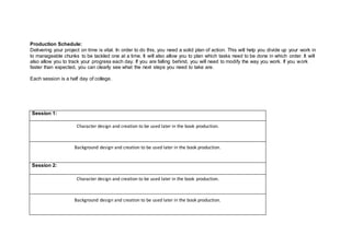 Production Schedule:
Delivering your project on time is vital. In order to do this, you need a solid plan of action. This will help you divide up your work in
to manageable chunks to be tackled one at a time. It will also allow you to plan which tasks need to be done in which order. It will
also allow you to track your progress each day. If you are falling behind, you will need to modify the way you work. If you work
faster than expected, you can clearly see what the next steps you need to take are.
Each session is a half day of college.
Session 1:
Character design and creation to be used later in the book production.
Background design and creation to be used later in the book production.
Session 2:
Character design and creation to be used later in the book production.
Background design and creation to be used later in the book production.
 