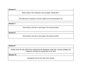 Session 6:
Begin putting in the characters onto the pages, starting with 1.
Start altering the characters and their angles and facial expressions etc.
Session 7:
Start writing in the text on each page in the areas provided.
Session 8:
Start writing in the text on each page in the areas provided.
Session 9:
Double check all parts of the book, ranging from the illustrations to the text, ensuring spellings and
images are accurate and appropriate for the book.
Session 10:
Contingency time for any other work needed.
 