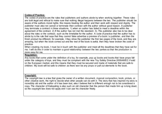 Codes of Practice:
The codes of practice are the rules that publishers and authors abide by when working together. These rules
are both legal and ethical to make sure that nothing illegal happens between the two. The publisher should be
aware of the authors moral rights; this means treating the author and their work with respect and dignity. The
publisher must also not cancel or terminate their contract with the author without good reason. A publisher
may terminate a contract in three situations, 1) when an author has failed to meet a deadline within the
agreement of the contract. 2) If the author has not met the standard. 3). The publisher also has to be clear
about the rules or the contract, such as the timetable for the author. A code of practice that the author has to
abide by is the rule that says that they cannot false advertise a preview of a book t a publisher, and then the
finish product be different, for example, I they show the publisher the first two pages of the book, and they are
amazing, but when the book comes out and the rest of the book is awful, then they have broken the code of
practice.
When creating my book, I must be in touch with the publisher and meet all the deadlines that they have set for
me. I will do this in order to maintain a good relationship between the two parties so that the production is
more easy for me.
Regulation:
Any books that come under the definition of a toy, for example, pop up books and books that have props fall
under the category of toys, and they must be compliant with the new Toy Safety Directive 2009/48/EC if sold
on the European market, and this means that they must be secured and made of materials that are safe to
children. My book will be safe to children as there won be any props or pull out elements to the book.
Copyright:
The copyright law is a law that gives the owner of a written document, musical composition, book, picture, or
other creative work, the right to decide what other people can do with it. The story that has inspired my story is
incredibly old and the author of it has been lost, also I believe that is different enough not to be considered a
copy. The character of Kalopaling is also such an old character that the person that made him up is long dead,
so the copyright law does not apply and I can use his character freely.
 