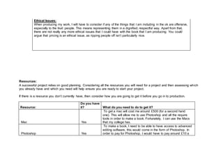 Ethical Issues:
When producing my work, I will have to consider if any of the things that I am including in the ok are offensive,
especially to the Inuit people. This means representing them in a dignified, respectful way. Apart from that,
there are not really any more ethical issues that I could have with the book that I am producing. You could
argue that pricing is an ethical issue, as ripping people off isn’t particularly nice.
Resources:
A successful project relies on good planning. Considering all the resources you will need for a project and then assessing which
you already have and which you need will help ensure you are ready to start your project.
If there is a resource you don’t currently have, then consider how you are going to get it before you go in to production.
Resource:
Do you have
it? What do you need to do to get it?
Mac Yes
To get a mac will cost me around £500 (for a second hand
one). This will allow me to use Photoshop and all the require
tools in order to make a book. Fortunately, I can use the Macs
that my college has.
Photoshop Yes
To make a book, I need to be able to have access to advanced
editing software, this would come in the form of Photoshop. In
order to pay for Photoshop, I would have to pay around £10 a
 