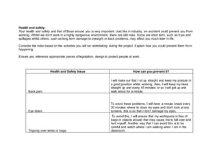 Health and safety:
Your health and safety and that of those around you is very important. Just like in industry, an accident could prevent you from
working. Whilst we don’t work in a highly dangerous environment, there are still risks. Some are short term, such as trips and
spillages whilst others, such as long term damage to eyesight or back problems, may affect you much later in life.
Consider the risks based on the activities you will be undertaking during the project. Explain how you could prevent them from
happening.
Ensure you reference appropriate pieces of legislation, design to protect people at work.
Health and Safety Issue How can you prevent it?
Back pain.
I will make sur that I sit up straight and keep my posture in
a good position whilst working. Also, I will keep my head
straight up and every 45 minutes or so I will get up and
walk about for a minute.
Eye strain.
To avoid these problems, I will have a minute break every
30 minutes where to close my eyes and don’t look at any
screens, this is so that I don’t damage my eyes.
Tripping over wires or bags.
To avoid this, I will ensure that my workspace is free of
bags or objects around that may cause me to fall over and
hurt myself. Another way that I can avoid this is to be
careful and watch where I am walking when I am in the
classroom.
 
