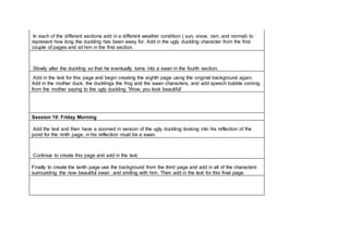 In each of the different sections add in a different weather condition ( sun, snow, rain, and normal) to
represent how long the duckling has been away for. Add in the ugly duckling character from the first
couple of pages and sit him in the first section.
Slowly alter the duckling so that he eventually turns into a swan in the fourth section.
Add in the text for this page and begin creating the eighth page using the original background again.
Add in the mother duck, the ducklings the frog and the swan characters, and add speech bubble coming
from the mother saying to the ugly duckling 'Wow, you look beautiful'
Session 10: Friday Morning
Add the text and then have a zoomed in version of the ugly duckling looking into his reflection of the
pond for the ninth page, in his reflection must be a swan.
Continue to create this page and add in the text.
Finally to create the tenth page use the background from the third page and add in all of the characters
surrounding the now beautiful swan and smiling with him. Then add in the text for this final page
 