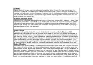 Quantity:
My storybook will be open to a wide audience all around the United Kingdom first and depending on the
success of it in the UK I would then begin to think about producing it to a wider audience all around Europe
meaning that I will have to produce thousands of copies in order for it to be easily available for everybody. My
aim would be to produce around 3,000 copies to begin with and depending on how successful the book is I
would bring out more accordingly.
Audience and Target Market:
My audience for my product is toddlers-young children who are aged between 3 & 6 years old. It doesn’t have
a prominent gender that it is specifically for, as this fairy tale doesn’t include any of the stereotypical girl/ boy
characteristics such as princesses and monsters, it instead is about normal everyday animals, which both
boys and girls like. My book is for children who are English or English speaking as this is the only language I
will be producing my book in to begin with.
Quality Factors:
To ensure that my children’s book is made to the best ability it possibly can be I will try to get 100%
attendance so that I have much time as I possibly can to create my book to a good enough standard and so
that none of it has to be rushed. I can also compare my book to some versions that are already produced to
see how I can improve parts of it so that it appeals as much as possible as it can to children. Another factor is
that I can get constant feedback from members of my class so that they can also give me advice as to which
parts of my book are good and which parts could be changed/ improved upon. Another factor which I find
helps me to concentrate fully on my work is listening to music, whilst I am producing my storybook I will listen
to music to block out all other distractions surrounding me meaning that I can fully concentrate on my work.
Codes of Practice:
Within the Codes of practice there is a publishers association section which entails how publishers should act
and interact with other authors. This section talks a lot about legal and financial topics as well as issues like
time, standard of work, illegality and defamation. These codes of practice mean that if you give a publisher or
the certain company a test page which gives them an example of the type of product you are going to produce
but don't however hand this in on time it means that the company has the right to drop you and not pay you for
your time seeing as you’ve missed the deadline. drop you and not pay you anything as you will be delaying
the production process and schedule. They can also do the same with standard and quality of the work, if you
show them something as part of your test page and the actual work you give them, the publishers as a final
 