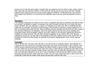 product isn’t as near the good quality or standard that you agreed as part of a verbal or even written contract
then again they can drop your contract, or they could just not pay you as much as you had both originally
agreed or they might just not print as much as they agreed to. However it works both ways if you produce
good quality work and hand it in on time then the publishers have to pay you what they agreed too and on
time.
Regulation:
The Obscene Publications Act 1959 is an act in terms of regulation that sets out guidelines and rules for what
you shouldn't be allowed to publish, for example if you were to publish and then go on to market and sell a
book it shouldn't have any swearing in it unless it is marketed as an adult book. This is something that will
relate with my book that I am going to make because of the fact that it is aimed for a young audience of 3-6
then no swearing will be within the text. Again something else that will relate with this book and also is apart of
the Obscene Publications Act illustration, due to the target audience that the book will be marketed and
promoted at there will be no graphic material, any drugs, violence or any obscene material that will not be
suitable for a young audience. Not only when looking at regulation do you need to refer to the Obscene
publications act but you can also refer to the Equality Act 2010 (the updated version of the current act). The
Equality act is there to protect people, for example discrimination against gender, ethnic groups, age and
disability.
Copyright:
Due to the fact that I am using a fairy tale that is very old and has no particular authors name attached to it
means that the story will be out of copyright issues which then gives me the freedom to use it however I wish
without having to get permission from anybody and without having to split any profits. I will also be creating
my own artwork for my book meaning that I also won’t have to check with the copyright law here either as this
will be my own work that I will have created myself. One factor that may affect the copyright law is if I were to
use a font that was restricted for me to use. If I was to download a font and use this within my book I would
first need permission of the creator of the font so that I can use it and I would also need to share some of the
profits that I make with the creator of this phone and give them credit for their work.
 