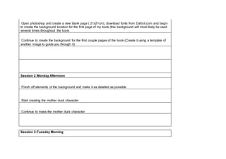 Open photoshop and create a new blank page ( 21x21cm), download fonts from Dafont.com and begin
to create the background location for the first page of my book (this background will most likely be used
several times throughout the book.
Continue to create the background for the first couple pages of the book (Create it using a template of
another image to guide you through it)
Session 2:Monday Afternoon
Finish off elements of the background and make it as detailed as possible
Start creating the mother duck character
Continue to make the mother duck character
Session 3:Tuesday Morning
 