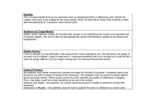 Quantity:
This is a mass-market book as my characters have no assigned genders or allegiances and I believe the
content of the story to be suitable for the mass market. I think my book will be made in the hundreds to start
with and depending on it reception, more can be made.
Audience and Target Market:
Ideally I would make the product for 3-6 year olds. Gender is not specified as the content and characters are
not gender aligned. The book is also not demographically specific and therefore suitable for all classes and
backgrounds.
Quality Factors:
I need to allocate my time efficiently in the sessions that I have available to me. This will ensure the quality of
my work is at it’s highest. I need to make sure if I rotoscope something and it isn’t as good as it could be then I
must not simply settle for it but do it again making sure it is improved second time around.
Codes of Practice:
My publisher must handle manuscripts promptly and keep me informed of progress. A progress report must
be sent to me within 6 weeks of receipt of the manuscript. The publisher must not cancel a contract without
good and proper reason. These reasons come into: time, standard and quality or defamation or illegality.
Time – the author could fail to meet deadlines as set out in the contract.
Standard and Quality – the publisher can reclaim advanced payment if quality is deemed to be less than
necessary.
Defamation or Illegality – the publisher does not have to publish the work if is offensive to a certain party.
 