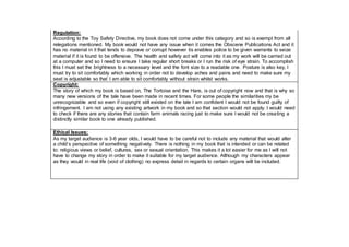 Regulation:
According to the Toy Safety Directive, my book does not come under this category and so is exempt from all
relegations mentioned. My book would not have any issue when it comes the Obscene Publications Act and it
has no material in it that tends to deprave or corrupt however tis enables police to be given warrants to seize
material if it is found to be offensive. The health and safety act will come into it as my work will be carried out
at a computer and so I need to ensure I take regular short breaks or I run the risk of eye strain. To accomplish
this I must set the brightness to a necessary level and the font size to a readable one. Posture is also key, I
must try to sit comfortably which working in order not to develop aches and pains and need to make sure my
seat is adjustable so that I am able to sit comfortably without strain whilst works.
Copyright:
The story of which my book is based on, The Tortoise and the Hare, is out of copyright now and that is why so
many new versions of the tale have been made in recent times. For some people the similarities my be
unrecognizable and so even if copyright still existed on the tale I am confident I would not be found guilty of
infringement. I am not using any existing artwork in my book and so that section would not apply. I would need
to check if there are any stories that contain farm animals racing just to make sure I would not be creating a
distinctly similar book to one already published.
Ethical Issues:
As my target audience is 3-6 year olds, I would have to be careful not to include any material that would alter
a child’s perspective of something negatively. There is nothing in my book that is intended or can be related
to: religious views or belief, cultures, sex or sexual orientation. This makes it a lot easier for me as I will not
have to change my story in order to make it suitable for my target audience. Although my characters appear
as they would in real life (void of clothing) no express detail in regards to certain organs will be included.
 