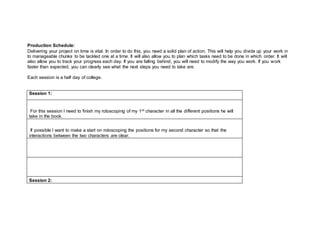 Production Schedule:
Delivering your project on time is vital. In order to do this, you need a solid plan of action. This will help you divide up your work in
to manageable chunks to be tackled one at a time. It will also allow you to plan which tasks need to be done in which order. It will
also allow you to track your progress each day. If you are falling behind, you will need to modify the way you work. If you work
faster than expected, you can clearly see what the next steps you need to take are.
Each session is a half day of college.
Session 1:
For this session I need to finish my rotoscoping of my 1st character in all the different positions he will
take in the book.
If possible I want to make a start on rotoscoping the positions for my second character so that the
interactions between the two characters are clear.
Session 2:
 