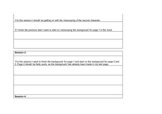 For this session I should be getting on with the rotoscoping of the second character.
If I finish the previous task I want to start on rotoscoping the background for page 1 in the book
Session 3:
For this session I want to finish the background for page 1 and start on the background for page 2 and
3. Page 2 should be fairly quick, as the background has already been made in my test page.
Session 4:
 