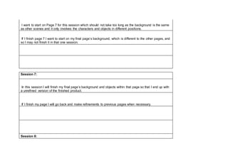 I want to start on Page 7 for this session which should not take too long as the background is the same
as other scenes and it only involves the characters and objects in different positions.
If I finish page 7 I want to start on my final page’s background, which is different to the other pages, and
so I may not finish it in that one session.
Session 7:
In this session I will finish my final page’s background and objects within that page so that I end up with
a unrefined version of the finished product.
If I finish my page I will go back and make refinements to previous pages when necessary.
Session 8:
 