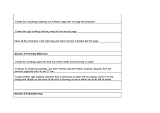 Create the 3 ducklings hatching out of they're eggs with one egg still unhatched
Create the Ugly duckling hatching ready for the second page
Place all the characters in the right area and add in the text to finalise the first page
Session 4:Thursday Afternoon
Create the ducklings again this time out of their shells and swimming on water
Continue to create the ducklings and when finished take the mother duckling character from the
previous page and add it to the 2nd one.
Create another ugly duckling character that is swimming on water with its siblings, Zoom in on the
background slightly so that more of the pond is showing as this is where the ducks will be based.
Session 5:Friday Morning
 