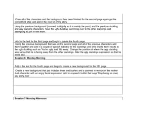 Once all of the characters and the background has been finished for the second page again get the
correct font style and add in the next bit of the story.
Using the previous background (zoomed in slightly so it is mainly the pond) and the previous duckling
and ugly duckling characters have the ugly duckling swimming over to the other ducklings and
attempting to join in with them.
Add in the text for the third page and begin to create the fourth page.
Using the previous background that was on the second page and all of the previous characters add
them together and add in a couple of speech bubbles for the ducklings and write inside them insults to
the ugly duckling such as 'You're ugly' and 'Go away'. Change the position of where the ugly duckling
was sat so that he is facing away from the other ducklings. Alter the ugly ducklings expression so that he
looks sad.
Session 6: Monday Morning
Add in the text for the fourth page and begin to create a new background for the fifth page
Create a new background that just includes trees and bushes and a zoomed in version of the mother
duck character with an angry facial expression. Add in a speech bubblr that says 'Stop being so cruel,
say sorry now'
Session 7:Monday Afternoon
 