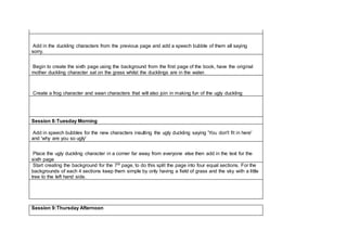 Add in the duckling characters from the previous page and add a speech bubble of them all saying
sorry.
Begin to create the sixth page using the background from the first page of the book, have the original
mother duckling character sat on the grass whilst the ducklings are in the water.
Create a frog character and swan characters that will also join in making fun of the ugly duckling
Session 8:Tuesday Morning
Add in speech bubbles for the new characters insulting the ugly duckling saying 'You don't fit in here'
and 'why are you so ugly'
Place the ugly duckling character in a corner far away from everyone else then add in the text for the
sixth page
Start creating the background for the 7th page, to do this split the page into four equal sections. For the
backgrounds of each 4 sections keep them simple by only having a field of grass and the sky with a little
tree to the left hand side.
Session 9:Thursday Afternoon
 