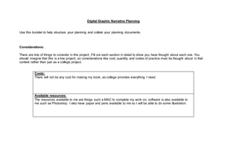 Digital Graphic Narrative Planning
Use this booklet to help structure your planning and collate your planning documents.
Considerations:
There are lots of things to consider in this project. Fill out each section in detail to show you have thought about each one. You
should imagine that this is a live project, so considerations like cost, quantity and codes of practice must be thought about in that
context rather than just as a college project.
Costs:
There will not be any cost for making my book, as college provides everything I need.
Available resources:
The resources available to me are things such a MAC to complete my work on; software is also available to
me such as Photoshop. I also have paper and pens available to me so I will be able to do some illustration.
 